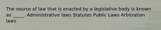 The source of law that is enacted by a legislative body is known as _____. Administrative laws Statutes Public Laws Arbitration laws