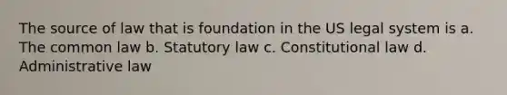 The source of law that is foundation in the US legal system is a. The common law b. Statutory law c. Constitutional law d. Administrative law