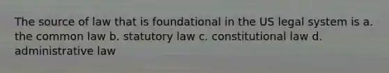 The source of law that is foundational in the US legal system is a. the common law b. statutory law c. constitutional law d. administrative law