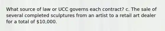 What source of law or UCC governs each contract? c. The sale of several completed sculptures from an artist to a retail art dealer for a total of 10,000.