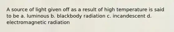 A source of light given off as a result of high temperature is said to be a. luminous b. blackbody radiation c. incandescent d. electromagnetic radiation