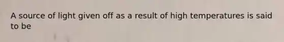A source of light given off as a result of high temperatures is said to be