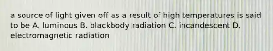 a source of light given off as a result of high temperatures is said to be A. luminous B. blackbody radiation C. incandescent D. electromagnetic radiation