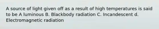 A source of light given off as a result of high temperatures is said to be A luminous B. Blackbody radiation C. Incandescent d. Electromagnetic radiation