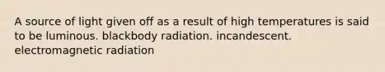 A source of light given off as a result of high temperatures is said to be luminous. blackbody radiation. incandescent. electromagnetic radiation