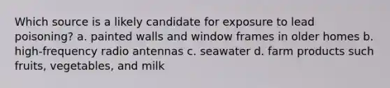 Which source is a likely candidate for exposure to lead poisoning? a. painted walls and window frames in older homes b. high-frequency radio antennas c. seawater d. farm products such fruits, vegetables, and milk