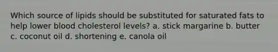 Which source of lipids should be substituted for saturated fats to help lower blood cholesterol levels? a. stick margarine b. butter c. coconut oil d. shortening e. canola oil