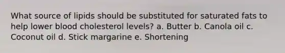 What source of lipids should be substituted for saturated fats to help lower blood cholesterol levels? a. Butter b. Canola oil c. Coconut oil d. Stick margarine e. Shortening