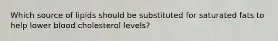 ​Which source of lipids should be substituted for saturated fats to help lower blood cholesterol levels?