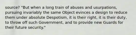 source? "But when a long train of abuses and usurpations, pursuing invariably the same Object evinces a design to reduce them under absolute Despotism, it is their right, it is their duty, to throw off such Government, and to provide new Guards for their future security."