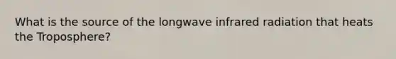 What is the source of the longwave infrared radiation that heats the Troposphere?