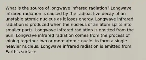 What is the source of longwave infrared radiation? Longwave infrared radiation is caused by the radioactive decay of an unstable atomic nucleus as it loses energy. Longwave infrared radiation is produced when the nucleus of an atom splits into smaller parts. Longwave infrared radiation is emitted from the Sun. Longwave infrared radiation comes from the process of joining together two or more atomic nuclei to form a single heavier nucleus. Longwave infrared radiation is emitted from Earth's surface.