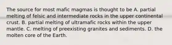 The source for most mafic magmas is thought to be A. partial melting of felsic and intermediate rocks in the upper continental crust. B. partial melting of ultramafic rocks within the upper mantle. C. melting of preexisting granites and sediments. D. the molten core of the Earth.