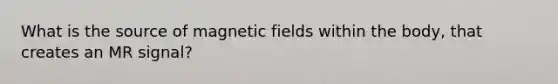 What is the source of magnetic fields within the body, that creates an MR signal?