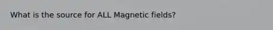 What is the source for ALL Magnetic fields?