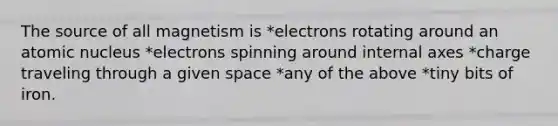 The source of all magnetism is *electrons rotating around an atomic nucleus *electrons spinning around internal axes *charge traveling through a given space *any of the above *tiny bits of iron.