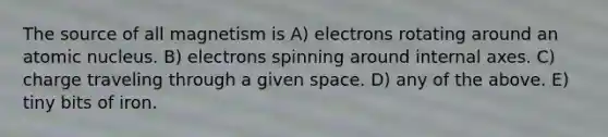 The source of all magnetism is A) electrons rotating around an atomic nucleus. B) electrons spinning around internal axes. C) charge traveling through a given space. D) any of the above. E) tiny bits of iron.