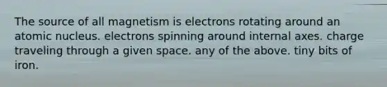 The source of all magnetism is electrons rotating around an atomic nucleus. electrons spinning around internal axes. charge traveling through a given space. any of the above. tiny bits of iron.