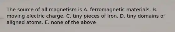 The source of all magnetism is A. ferromagnetic materials. B. moving electric charge. C. tiny pieces of iron. D. tiny domains of aligned atoms. E. none of the above