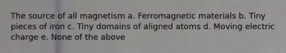 The source of all magnetism a. Ferromagnetic materials b. Tiny pieces of iron c. Tiny domains of aligned atoms d. Moving electric charge e. None of the above