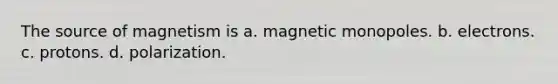 The source of magnetism is a. magnetic monopoles. b. electrons. c. protons. d. polarization.