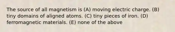 The source of all magnetism is (A) moving electric charge. (B) tiny domains of aligned atoms. (C) tiny pieces of iron. (D) ferromagnetic materials. (E) none of the above