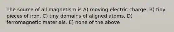 The source of all magnetism is A) moving electric charge. B) tiny pieces of iron. C) tiny domains of aligned atoms. D) ferromagnetic materials. E) none of the above