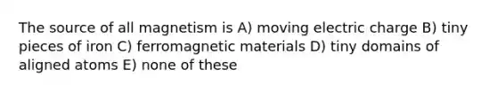 The source of all magnetism is A) moving electric charge B) tiny pieces of iron C) ferromagnetic materials D) tiny domains of aligned atoms E) none of these