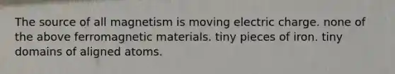 The source of all magnetism is moving electric charge. none of the above ferromagnetic materials. tiny pieces of iron. tiny domains of aligned atoms.