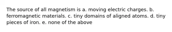 The source of all magnetism is a. moving electric charges. b. ferromagnetic materials. c. tiny domains of aligned atoms. d. tiny pieces of iron. e. none of the above