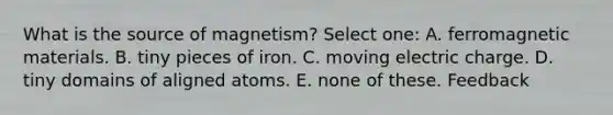 What is the source of magnetism? Select one: A. ferromagnetic materials. B. tiny pieces of iron. C. moving electric charge. D. tiny domains of aligned atoms. E. none of these. Feedback