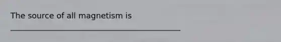 The source of all magnetism is ___________________________________________