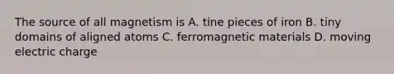 The source of all magnetism is A. tine pieces of iron B. tiny domains of aligned atoms C. ferromagnetic materials D. moving electric charge