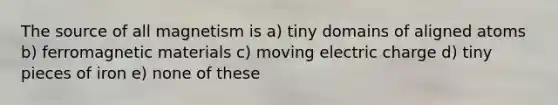 The source of all magnetism is a) tiny domains of aligned atoms b) ferromagnetic materials c) moving electric charge d) tiny pieces of iron e) none of these