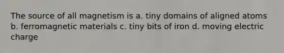 The source of all magnetism is a. tiny domains of aligned atoms b. ferromagnetic materials c. tiny bits of iron d. moving electric charge