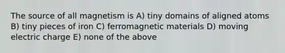 The source of all magnetism is A) tiny domains of aligned atoms B) tiny pieces of iron C) ferromagnetic materials D) moving electric charge E) none of the above