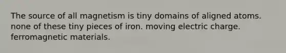 The source of all magnetism is tiny domains of aligned atoms. none of these tiny pieces of iron. moving electric charge. ferromagnetic materials.