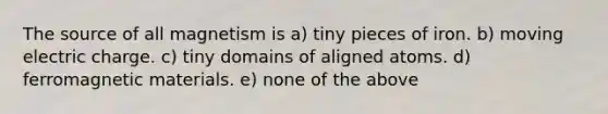 The source of all magnetism is a) tiny pieces of iron. b) moving electric charge. c) tiny domains of aligned atoms. d) ferromagnetic materials. e) none of the above