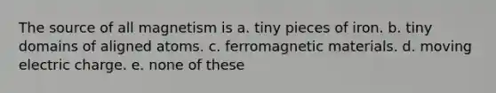 The source of all magnetism is a. tiny pieces of iron. b. tiny domains of aligned atoms. c. ferromagnetic materials. d. moving electric charge. e. none of these