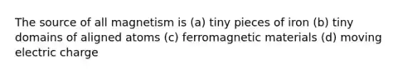 The source of all magnetism is (a) tiny pieces of iron (b) tiny domains of aligned atoms (c) ferromagnetic materials (d) moving electric charge