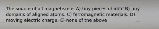 The source of all magnetism is A) tiny pieces of iron. B) tiny domains of aligned atoms. C) ferromagnetic materials. D) moving electric charge. E) none of the above