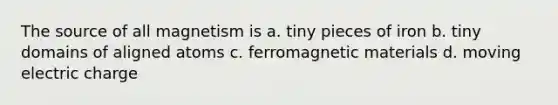 The source of all magnetism is a. tiny pieces of iron b. tiny domains of aligned atoms c. ferromagnetic materials d. moving electric charge