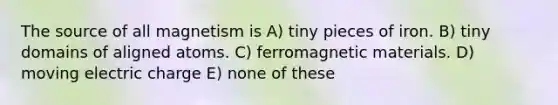 The source of all magnetism is A) tiny pieces of iron. B) tiny domains of aligned atoms. C) ferromagnetic materials. D) moving electric charge E) none of these