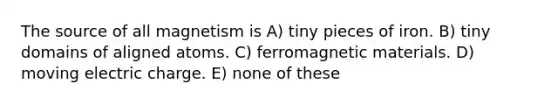 The source of all magnetism is A) tiny pieces of iron. B) tiny domains of aligned atoms. C) ferromagnetic materials. D) moving electric charge. E) none of these