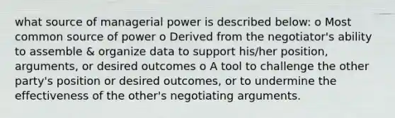 what source of managerial power is described below: o Most common source of power o Derived from the negotiator's ability to assemble & organize data to support his/her position, arguments, or desired outcomes o A tool to challenge the other party's position or desired outcomes, or to undermine the effectiveness of the other's negotiating arguments.