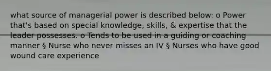 what source of managerial power is described below: o Power that's based on special knowledge, skills, & expertise that the leader possesses. o Tends to be used in a guiding or coaching manner § Nurse who never misses an IV § Nurses who have good wound care experience