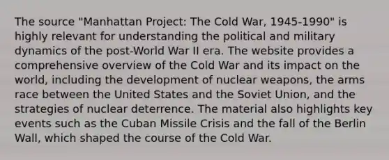 The source "Manhattan Project: The Cold War, 1945-1990" is highly relevant for understanding the political and military dynamics of the post-World War II era. The website provides a comprehensive overview of the Cold War and its impact on the world, including the development of nuclear weapons, the arms race between the United States and the Soviet Union, and the strategies of nuclear deterrence. The material also highlights key events such as the Cuban Missile Crisis and the fall of the Berlin Wall, which shaped the course of the Cold War.