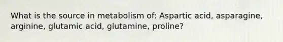 What is the source in metabolism of: Aspartic acid, asparagine, arginine, glutamic acid, glutamine, proline?