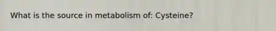 What is the source in metabolism of: Cysteine?