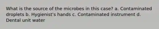 What is the source of the microbes in this case? a. Contaminated droplets b. Hygienist's hands c. Contaminated instrument d. Dental unit water